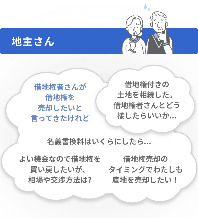 地主さん 借地権者さんが借地権を売却したいと言ってきたけれど 名義書換料はいくらにしたら... よい機会なので借地権を買い戻したいが、相場や交渉方法は? 借地権売却のタイミングでわたしも底地を売却したい！ 借地権付きの土地を相続した。借地権者さんとどう接したらいいか...